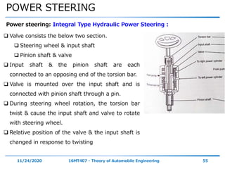 POWER STEERING
11/24/2020 16MT407 - Theory of Automobile Engineering 55
Power steering: Integral Type Hydraulic Power Steering :
 Valve consists the below two section.
 Steering wheel & input shaft
 Pinion shaft & valve
 Input shaft & the pinion shaft are each
connected to an opposing end of the torsion bar.
 Valve is mounted over the input shaft and is
connected with pinion shaft through a pin.
 During steering wheel rotation, the torsion bar
twist & cause the input shaft and valve to rotate
with steering wheel.
 Relative position of the valve & the input shaft is
changed in response to twisting
 