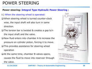 POWER STEERING
11/24/2020 16MT407 - Theory of Automobile Engineering 58
Power steering: Integral Type Hydraulic Power Steering :
ii.) When the steering wheel is operated:
 When steering wheel is turned counter-clock
wise, the input shaft will also turn in same
direction.
 The torsion bar is twisted & creates a gap b/n
the input shaft and the valve.
 Now fluid enters into chamber A & increase the
pressure on cylinder piston, forcing it to move.
 This provides assistance for steering wheel
operation
 At the same time, chamber B valves opens,
causes the fluid to move into reservoir through
the valve.
 