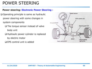 POWER STEERING
11/24/2020 16MT407 - Theory of Automobile Engineering 60
Power steering: Electronic Power Steering :
 Operating principle is same as hydraulic
power steering with some changes in
system components
 The torque sensor instead of valve
body unit
 Hydraulic power cylinder is replaced
by electric motor
 EPS control unit is added
 