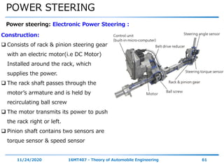 POWER STEERING
11/24/2020 16MT407 - Theory of Automobile Engineering 61
Power steering: Electronic Power Steering :
Construction:
 Consists of rack & pinion steering gear
with an electric motor(i.e DC Motor)
Installed around the rack, which
supplies the power.
 The rack shaft passes through the
motor’s armature and is held by
recirculating ball screw
 The motor transmits its power to push
the rack right or left.
 Pinion shaft contains two sensors are
torque sensor & speed sensor
 