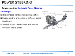 POWER STEERING
11/24/2020 16MT407 - Theory of Automobile Engineering 65
Power steering: Electronic Power Steering :
Advantage:
 It is compact, light and quiet in operation.
 Precise control of steering at different speed
is achieved.
 It requires less maintenance as there no
hydraulic line to break
 