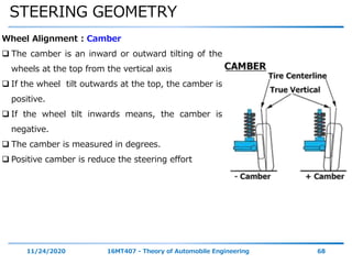 STEERING GEOMETRY
11/24/2020 16MT407 - Theory of Automobile Engineering 68
Wheel Alignment : Camber
 The camber is an inward or outward tilting of the
wheels at the top from the vertical axis
 If the wheel tilt outwards at the top, the camber is
positive.
 If the wheel tilt inwards means, the camber is
negative.
 The camber is measured in degrees.
 Positive camber is reduce the steering effort
 