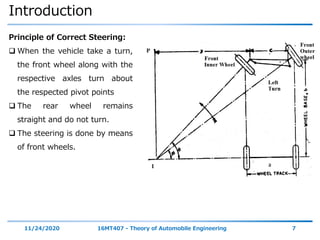 Introduction
11/24/2020 16MT407 - Theory of Automobile Engineering 7
Principle of Correct Steering:
 When the vehicle take a turn,
the front wheel along with the
respective axles turn about
the respected pivot points
 The rear wheel remains
straight and do not turn.
 The steering is done by means
of front wheels.
 