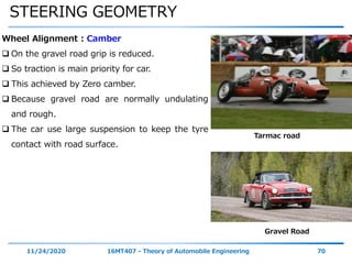 STEERING GEOMETRY
11/24/2020 16MT407 - Theory of Automobile Engineering 70
Wheel Alignment : Camber
 On the gravel road grip is reduced.
 So traction is main priority for car.
 This achieved by Zero camber.
 Because gravel road are normally undulating
and rough.
 The car use large suspension to keep the tyre
contact with road surface.
Tarmac road
Gravel Road
 