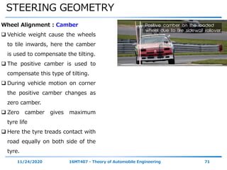 STEERING GEOMETRY
11/24/2020 16MT407 - Theory of Automobile Engineering 71
Wheel Alignment : Camber
 Vehicle weight cause the wheels
to tile inwards, here the camber
is used to compensate the tilting.
 The positive camber is used to
compensate this type of tilting.
 During vehicle motion on corner
the positive camber changes as
zero camber.
 Zero camber gives maximum
tyre life
 Here the tyre treads contact with
road equally on both side of the
tyre.
 