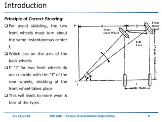 Introduction
11/24/2020 16MT407 - Theory of Automobile Engineering 8
Principle of Correct Steering:
 For avoid skidding, the two
front wheels must turn about
the same instantaneous center
I,
 Which lies on the axis of the
back wheels
 If “I” for two front wheels do
not coincide with the “I” of the
rear wheels, skidding of the
front wheel takes place
 This will leads to more wear &
tear of the tyres
 