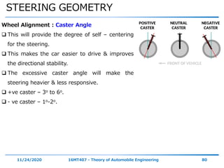 STEERING GEOMETRY
11/24/2020 16MT407 - Theory of Automobile Engineering 80
Wheel Alignment : Caster Angle
 This will provide the degree of self – centering
for the steering.
 This makes the car easier to drive & improves
the directional stability.
 The excessive caster angle will make the
steering heavier & less responsive.
 +ve caster – 3o to 6o.
 - ve caster – 1o-2o.
 