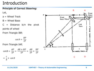 Introduction
11/24/2020 16MT407 - Theory of Automobile Engineering 9
Principle of Correct Steering:
Let,
a = Wheel Track
B = Wheel Base
C = Distance b/n the pivot
points of wheel
From Triangle IBP,
cot 𝜃 =
𝐵𝑃
𝐼𝑃
From Triangle IAP,
cot ∅ =
𝐴𝑃
𝐼𝑃
=
𝐴𝐵 + 𝐵𝑃
𝐼𝑃
=
𝐴𝐵
𝐼𝑃
+
𝐵𝑃
𝐼𝑃
=
𝑐
𝑏
+ cot 𝜃
B A
C D
 