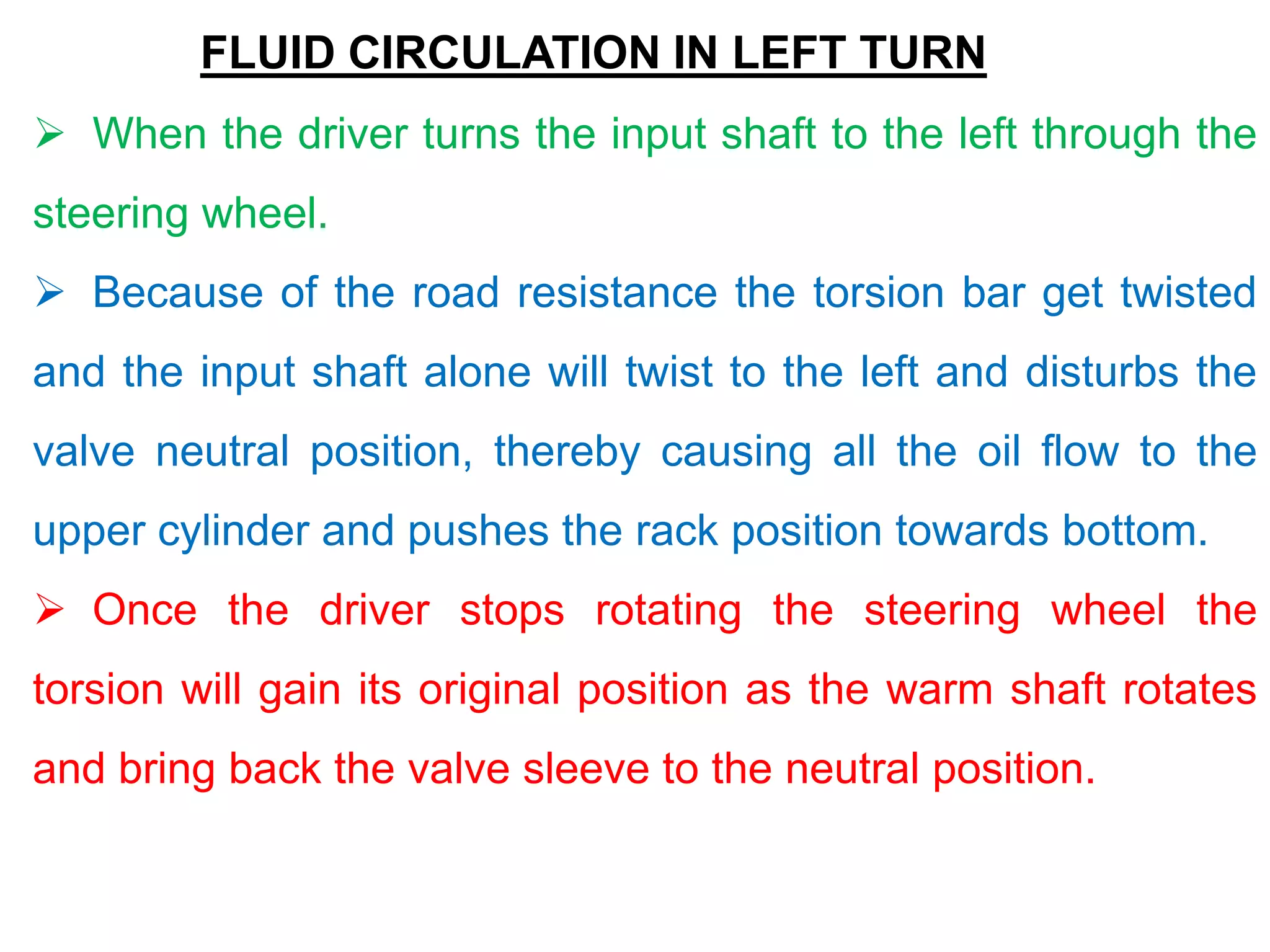 FLUID CIRCULATION IN LEFT TURN
 When the driver turns the input shaft to the left through the
steering wheel.
 Because of the road resistance the torsion bar get twisted
and the input shaft alone will twist to the left and disturbs the
valve neutral position, thereby causing all the oil flow to the
upper cylinder and pushes the rack position towards bottom.
 Once the driver stops rotating the steering wheel the
torsion will gain its original position as the warm shaft rotates
and bring back the valve sleeve to the neutral position.
 