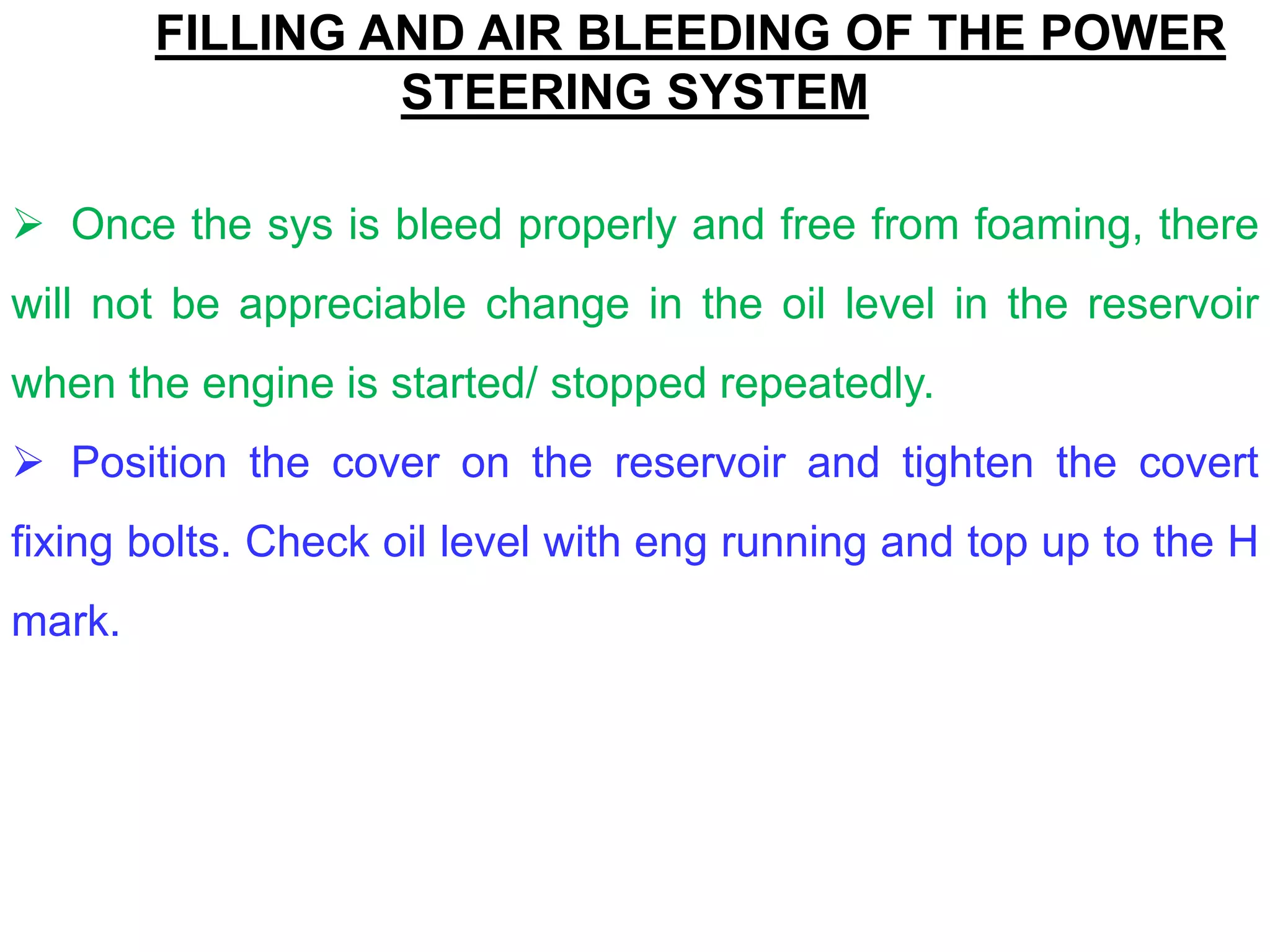 FILLING AND AIR BLEEDING OF THE POWER
STEERING SYSTEM
 Once the sys is bleed properly and free from foaming, there
will not be appreciable change in the oil level in the reservoir
when the engine is started/ stopped repeatedly.
 Position the cover on the reservoir and tighten the covert
fixing bolts. Check oil level with eng running and top up to the H
mark.
 