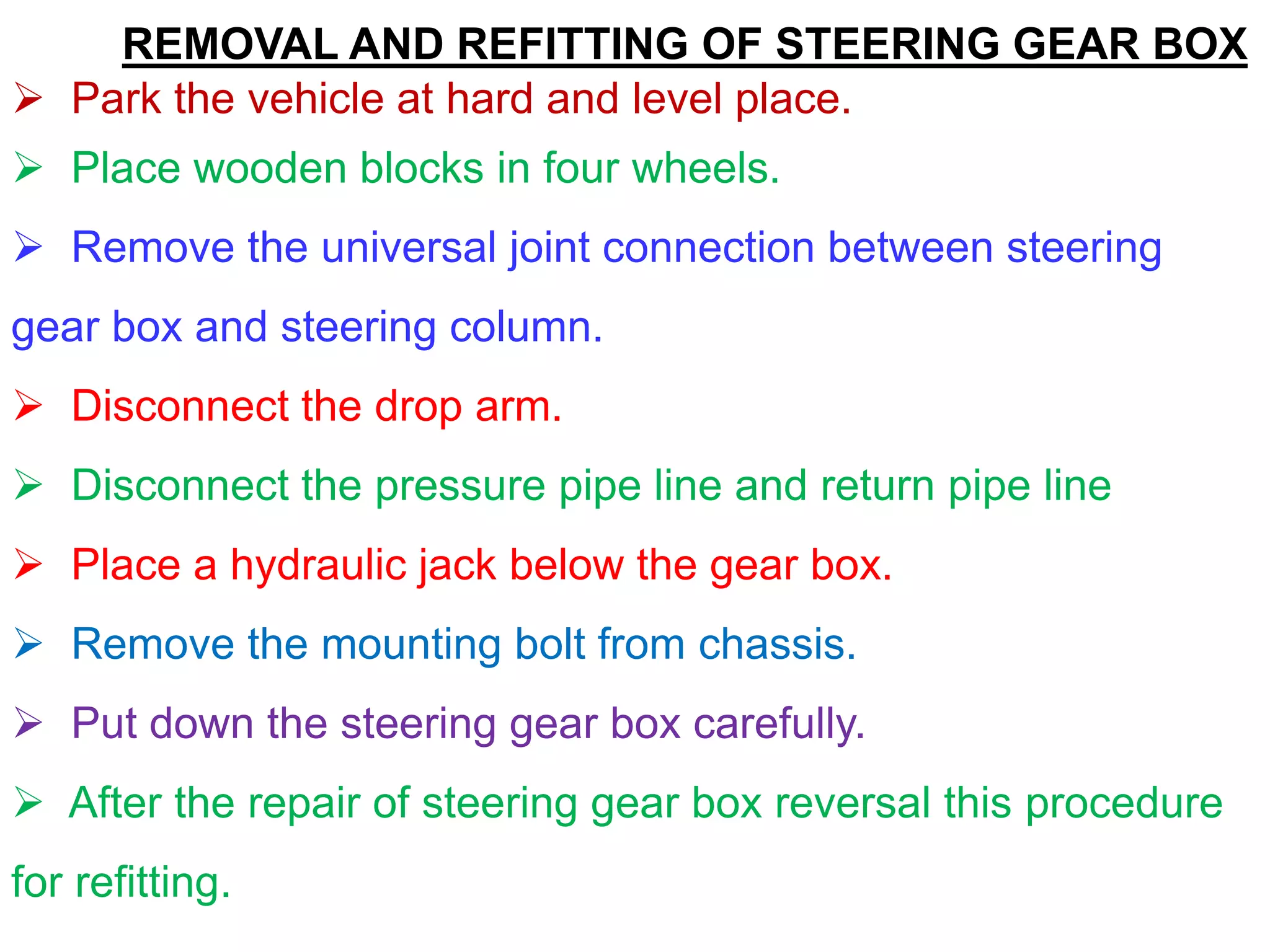 REMOVAL AND REFITTING OF STEERING GEAR BOX
 Park the vehicle at hard and level place.
 Place wooden blocks in four wheels.
 Remove the universal joint connection between steering
gear box and steering column.
 Disconnect the drop arm.
 Disconnect the pressure pipe line and return pipe line
 Place a hydraulic jack below the gear box.
 Remove the mounting bolt from chassis.
 Put down the steering gear box carefully.
 After the repair of steering gear box reversal this procedure
for refitting.
 