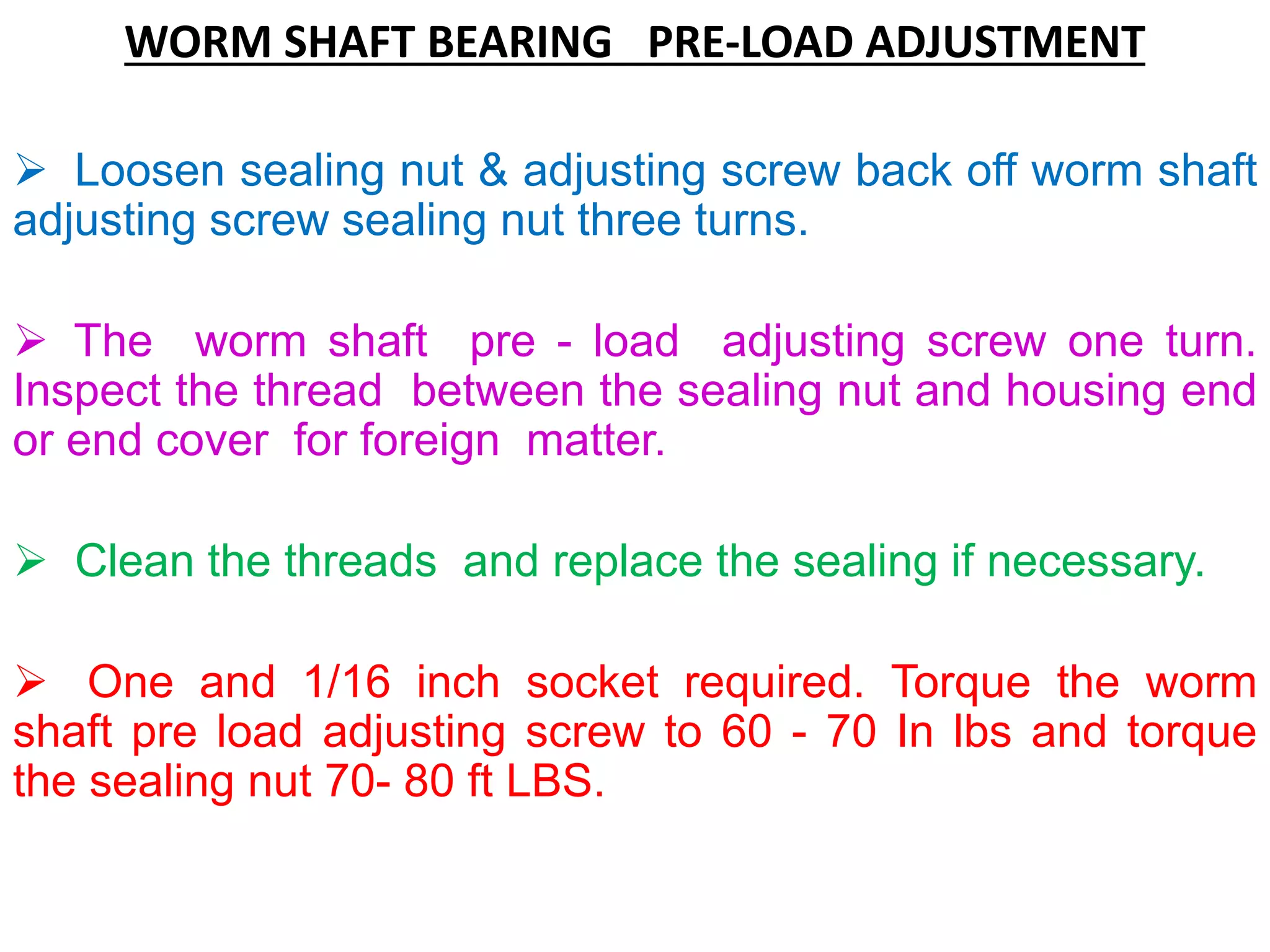 WORM SHAFT BEARING PRE-LOAD ADJUSTMENT
 Loosen sealing nut & adjusting screw back off worm shaft
adjusting screw sealing nut three turns.
 The worm shaft pre - load adjusting screw one turn.
Inspect the thread between the sealing nut and housing end
or end cover for foreign matter.
 Clean the threads and replace the sealing if necessary.
 One and 1/16 inch socket required. Torque the worm
shaft pre load adjusting screw to 60 - 70 In lbs and torque
the sealing nut 70- 80 ft LBS.
 