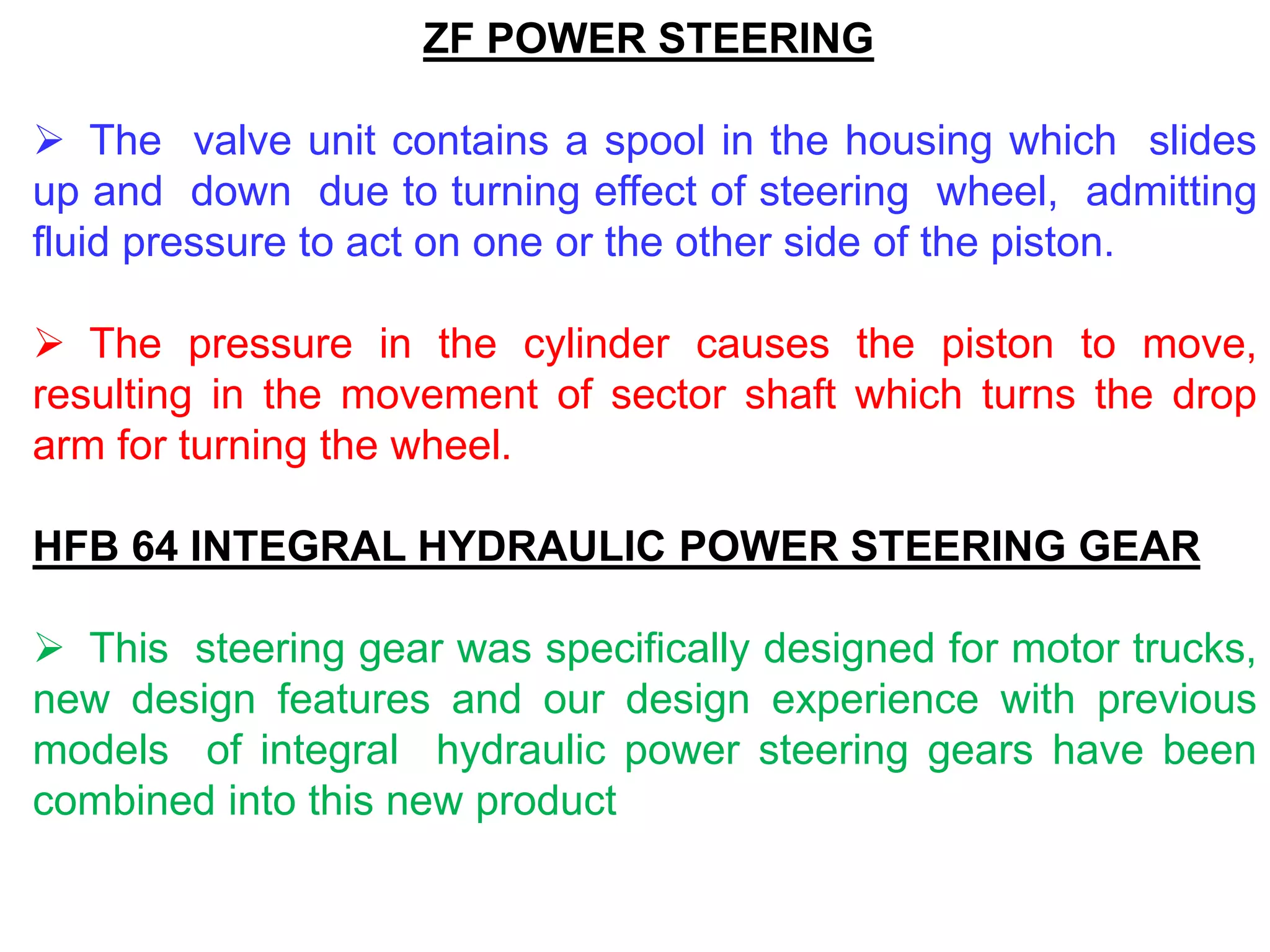 ZF POWER STEERING
 The valve unit contains a spool in the housing which slides
up and down due to turning effect of steering wheel, admitting
fluid pressure to act on one or the other side of the piston.
 The pressure in the cylinder causes the piston to move,
resulting in the movement of sector shaft which turns the drop
arm for turning the wheel.
HFB 64 INTEGRAL HYDRAULIC POWER STEERING GEAR
 This steering gear was specifically designed for motor trucks,
new design features and our design experience with previous
models of integral hydraulic power steering gears have been
combined into this new product
 