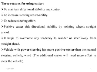 12/16/2022 12
Three reasons for using caster:
To maintain directional stability and control.
To increase steering return-ability.
To reduce steering effort.
Positive caster aids directional stability by pointing wheels straight
ahead.
It helps to overcome any tendency to wander or steer away from
straight ahead.
Vehicle with power steering has more positive caster than the manual
steering vehicle, why? (The additional caster will need more effort to
steer the vehicle).
 