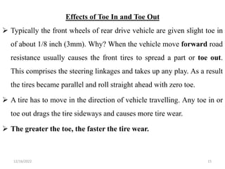 Effects of Toe In and Toe Out
 Typically the front wheels of rear drive vehicle are given slight toe in
of about 1/8 inch (3mm). Why? When the vehicle move forward road
resistance usually causes the front tires to spread a part or toe out.
This comprises the steering linkages and takes up any play. As a result
the tires became parallel and roll straight ahead with zero toe.
 A tire has to move in the direction of vehicle travelling. Any toe in or
toe out drags the tire sideways and causes more tire wear.
 The greater the toe, the faster the tire wear.
15
12/16/2022
 