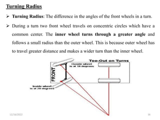 12/16/2022 16
Turning Radius
 Turning Radius: The difference in the angles of the front wheels in a turn.
 During a turn two front wheel travels on concentric circles which have a
common center. The inner wheel turns through a greater angle and
follows a small radius than the outer wheel. This is because outer wheel has
to travel greater distance and makes a wider turn than the inner wheel.
 