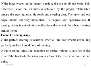 12/16/2022 19
The inner wheel toe out more to reduce the tire scrub and wear. This
difference in toe out on turns is achieved by the proper relationship
among the steering arms, tie roads and steering gear. The inner and out
angle should not vary more than 1.5 degree from specifications. If
turning radius is not within specifications then cheek for a bent steering
arm or tie rod
Correct Steering Angle
The perfect steering is achieved when all the four wheels are rolling
perfectly under all conditions of running.
While taking turns ,the condition of perfect rolling is satisfied if the
axis of the front wheels when produced meet the rear wheel axis at one
point.
 