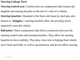 12/16/2022 25
Steering Linkage Parts
Steering control arm: Control arms are components that connect the
draglink and steering knuckle on the driver’s side of a vehicle..
Steering knuckles: Mounted to the front axle beam by steel pins also
known as “kingpins,” steering knuckles allow the pivoting action
required to steer the vehicle.
Ball joints: These components help form a connection between the
steering control arms and steering knuckles. They allow the steering
knuckles to have mobility. They play a key role in helping front wheels
move back and forth, as well as up and down, and do not affect steering.
 
