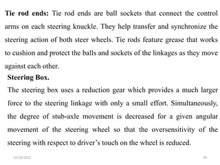 12/16/2022 26
Tie rod ends: Tie rod ends are ball sockets that connect the control
arms on each steering knuckle. They help transfer and synchronize the
steering action of both steer wheels. Tie rods feature grease that works
to cushion and protect the balls and sockets of the linkages as they move
against each other.
Steering Box.
The steering box uses a reduction gear which provides a much larger
force to the steering linkage with only a small effort. Simultaneously,
the degree of stub-axle movement is decreased for a given angular
movement of the steering wheel so that the oversensitivity of the
steering with respect to driver’s touch on the wheel is reduced.
 