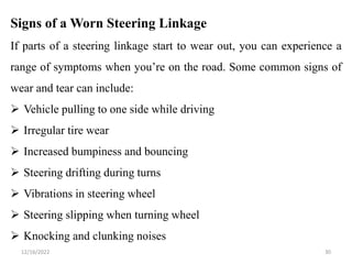 12/16/2022 30
Signs of a Worn Steering Linkage
If parts of a steering linkage start to wear out, you can experience a
range of symptoms when you’re on the road. Some common signs of
wear and tear can include:
 Vehicle pulling to one side while driving
 Irregular tire wear
 Increased bumpiness and bouncing
 Steering drifting during turns
 Vibrations in steering wheel
 Steering slipping when turning wheel
 Knocking and clunking noises
 