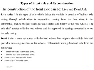 Types of Front axle and its construction
The construction of the front axle can be: Live and Dead Axle
Live Axle: It is the type of axle which drives the vehicle. It consists of hollow axle
casing through which drive is transmitted, passing from the ﬁnal drive to the
differential, then to the half shafts (or axle shafts) and ﬁnally to the road wheels. The
axle shaft rotates with the road wheels and is supported in bearings mounted in or on
the axle casing.
Dead Axle: It does not rotate with the road wheels but supports the vehicle load and
provides mounting mechanism for wheels. Differentiate among dead and axle from the
following;
 The rear axle of a front wheel drive?
 The front axle of a rear wheel drive?
 Front axle of a four wheel drive?
 Front axle of all wheel drive?
4
12/16/2022
 