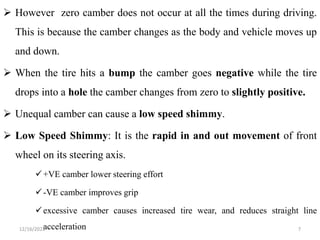  However zero camber does not occur at all the times during driving.
This is because the camber changes as the body and vehicle moves up
and down.
 When the tire hits a bump the camber goes negative while the tire
drops into a hole the camber changes from zero to slightly positive.
 Unequal camber can cause a low speed shimmy.
 Low Speed Shimmy: It is the rapid in and out movement of front
wheel on its steering axis.
+VE camber lower steering effort
-VE camber improves grip
excessive camber causes increased tire wear, and reduces straight line
acceleration 7
12/16/2022
 