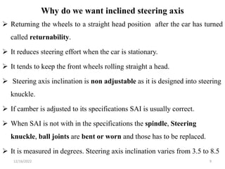 Why do we want inclined steering axis
 Returning the wheels to a straight head position after the car has turned
called returnability.
 It reduces steering effort when the car is stationary.
 It tends to keep the front wheels rolling straight a head.
 Steering axis inclination is non adjustable as it is designed into steering
knuckle.
 If camber is adjusted to its specifications SAI is usually correct.
 When SAI is not with in the specifications the spindle, Steering
knuckle, ball joints are bent or worn and those has to be replaced.
 It is measured in degrees. Steering axis inclination varies from 3.5 to 8.5
9
12/16/2022
 