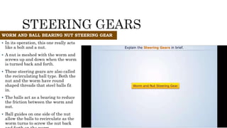  In its operation, this one really acts
like a bolt and a nut.
 A nut is meshed with the worm and
screws up and down when the worm
is turned back and forth.
 These steering gears are also called
the recirculating ball type. Both the
nut and the worm have round
shaped threads that steel balls fit
in.
 The balls act as a bearing to reduce
the friction between the worm and
nut.
 Ball guides on one side of the nut
allow the balls to recirculate as the
worm turns to screw the nut back
WORM AND BALL BEARING NUT STEERING GEAR
 