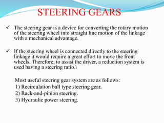 STEERING GEARS
 The steering gear is a device for converting the rotary motion
of the steering wheel into straight line motion of the linkage
with a mechanical advantage.
 If the steering wheel is connected directly to the steering
linkage it would require a great effort to move the front
wheels. Therefore, to assist the driver, a reduction system is
used having a steering ratio.
Most useful steering gear system are as follows:
1) Recirculation ball type steering gear.
2) Rack-and-pinion steering.
3) Hydraulic power steering.
 