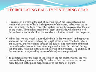 RECIRCULATING BALL TYPE STEERING GEAR
 It consists of a worm at the end of steering rod. A nut is mounted on the
worm with two sets of balls is the grooves of the worm, in between the nut
and, the worm. The balls reduce the friction during the movement of the nut
on the worm. The nut has a number of teeth on outside, which mesh with
the teeth on a worm wheel sector, on which is further mounted the drop arm.
 When the steering wheel is turned, the balls in the worm roll in the grooves
and cause the nut to travel along the length of the worm. The balls, which
are in 2 sets, are recirculated through the guides. The movement of the nut
causes the wheel sector to turn at an angle and actuate the link rod through
the drop arm, resulting in the desired steering of the wheels. The end play of
the worm can be adjusted by means of the adjuster nut provided.
 To compensate for the wear of the teeth on the nut and the worm, the two
have to be brought nearer bodily. To achieve this, the teeth on the nut are
made tapered in the plane perpendicular to the plane of Figure.
 