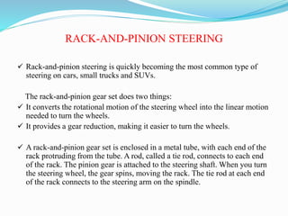 RACK-AND-PINION STEERING
 Rack-and-pinion steering is quickly becoming the most common type of
steering on cars, small trucks and SUVs.
The rack-and-pinion gear set does two things:
 It converts the rotational motion of the steering wheel into the linear motion
needed to turn the wheels.
 It provides a gear reduction, making it easier to turn the wheels.
 A rack-and-pinion gear set is enclosed in a metal tube, with each end of the
rack protruding from the tube. A rod, called a tie rod, connects to each end
of the rack. The pinion gear is attached to the steering shaft. When you turn
the steering wheel, the gear spins, moving the rack. The tie rod at each end
of the rack connects to the steering arm on the spindle.
 