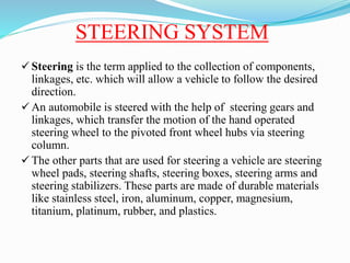 STEERING SYSTEM
 Steering is the term applied to the collection of components,
linkages, etc. which will allow a vehicle to follow the desired
direction.
 An automobile is steered with the help of steering gears and
linkages, which transfer the motion of the hand operated
steering wheel to the pivoted front wheel hubs via steering
column.
 The other parts that are used for steering a vehicle are steering
wheel pads, steering shafts, steering boxes, steering arms and
steering stabilizers. These parts are made of durable materials
like stainless steel, iron, aluminum, copper, magnesium,
titanium, platinum, rubber, and plastics.
 