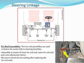 Steering Linkage
Tie-Rod Assemblies: Two tie-rod assemblies are used
to fasten the center link to steering knuckles.
•Assembly is consist of inner tie-rod end, outer tie-rod end,
and a toe adjustment sleeve.
•Be sure to check the toe setting after replacing the
tie-rod ends.
 