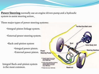 Power Steering normally use an engine driven pump and a hydraulic
system to assist steering action.
Three major types of power steering systems:
•Integral-piston linkage system.
•External power steering system.
•Rack-and-pinion system
•Integral power piston.
•External power piston.
Integral Rack-and-pinion system
is the most common.
 