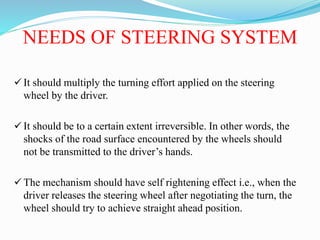 NEEDS OF STEERING SYSTEM
 It should multiply the turning effort applied on the steering
wheel by the driver.
 It should be to a certain extent irreversible. In other words, the
shocks of the road surface encountered by the wheels should
not be transmitted to the driver’s hands.
 The mechanism should have self rightening effect i.e., when the
driver releases the steering wheel after negotiating the turn, the
wheel should try to achieve straight ahead position.
 