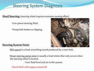 Steering System Diagnosis
Hard Steering (steering wheel requires excessive turning effort)
•Low power steering fluid.
•Pump belt broken or slipping.
Steering System Noise
•Belt squeal is a loud screeching sound produced by a worn belt.
•Power steering pump noise is usually a loud whine that only occurs when
the steering wheel is turned.
•Low fluid level and air in the system.
Check fluid with engine turned off.
 