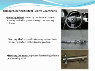Linkage Steering System (Worm Gear) Parts
•Steering Wheel – used by the driver to rotate a
steering shaft that passes through the steering
column.
•Steering Shaft – transfers turning motion from
the steering wheel to the steering gearbox.
•Steering Column – supports the steering column
and steering shaft.
 
