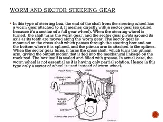  In this type of steering box, the end of the shaft from the steering wheel has
a worm gear attached to it. It meshes directly with a sector gear (so called
because it's a section of a full gear wheel). When the steering wheel is
turned, the shaft turns the worm gear, and the sector gear pivots around its
axis as its teeth are moved along the worm gear. The sector gear is
mounted on the cross shaft which passes through the steering box and out
the bottom where it is splined, and the pitman arm is attached to the splines.
When the sector gear turns, it turns the cross shaft, which turns the pitman
arm, giving the output motion that is fed into the mechanical linkage on the
track rod. The box itself is sealed and filled with grease. In actual case, the
worm wheel is not essential as it is having only partial rotation. Hence in this
type only a sector of wheel is used instead of worm wheel.
 
