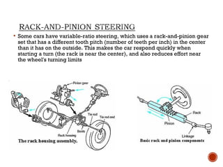  Some cars have variable-ratio steering, which uses a rack-and-pinion gear
set that has a different tooth pitch (number of teeth per inch) in the center
than it has on the outside. This makes the car respond quickly when
starting a turn (the rack is near the center), and also reduces effort near
the wheel's turning limits
 