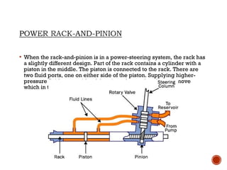  When the rack-and-pinion is in a power-steering system, the rack has
a slightly different design. Part of the rack contains a cylinder with a
piston in the middle. The piston is connected to the rack. There are
two fluid ports, one on either side of the piston. Supplying higher-
pressure fluid to one side of the piston forces the piston to move
which in turn moves the rack so providing power assist.
 