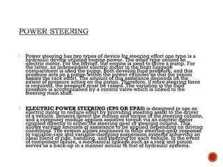  Power steering has two types of device for steering effort one type is a
hydraulic device utilizing engine power. The other type utilizes an
electric motor. For the former, the engine is used to drive a pump. For
the latter, an independent electric motor in the front luggage
compartment is used the pump. Both develop fluid pressure, and this
pressure acts on a piston within the power cylinder so that the pinion
assists the rack effort. The amount of this assistance depends on the
extent of pressure acting on the piston. Therefore, if more steering force
is required, the pressure must be raised. The variation in the fluid
pressure is accomplished by a control valve which is linked to the
steering main shaft.
 ELECTRIC POWER STEERING (EPS OR EPAS) is designed to use an
electric motor to reduce effort by providing steering assist to the driver
of a vehicle. Sensors detect the motion and torque of the steering column,
and a computer module applies assistive torque via an electric motor
coupled directly to either the steering gear or steering column. This
allows varying amounts of assistance to be applied depending on driving
conditions. The system allows engineers to tailor steering-gear response
to variable-rate and variable-damping suspension systems achieving an
ideal blend of ride, handling, and steering for each vehicle. In the event
of component failure, a mechanical linkage such as a rack and pinion
serves as a back-up in a manner similar to that of hydraulic systems.
 