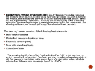  HYDRAULIC POWER STEERING (HPS) is a hydraulic system for reducing
the steering effort on vehicles by using hydraulic pressure to assist in turning
the wheels. It is intended to provide for easier driving direction control of the
car while preserving "feedback", stability and unambiguity of the trajectory
specified. The steering booster is arranged so that should the booster fail, the
steering will continue to work (although the wheel will feel heavier).
The steering booster consists of the following basic elements:
 Steer torque detector
 Controlled pressure distributor case
 Hydraulic booster pump
 Tank with a working liquid
 Connection hoses
The working liquid, also called "hydraulic fluid" or "oil", is the medium by
which pressure is transmitted. Common working liquids are based on mineral
oil. For pressure restriction in the pump there is a restrictive valve, which is
adjusted on different cars in a range from 7 to 13 MPa.
 