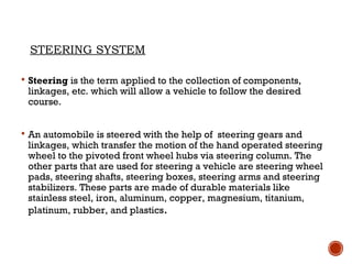 STEERING SYSTEM
 Steering is the term applied to the collection of components,
linkages, etc. which will allow a vehicle to follow the desired
course.
 An automobile is steered with the help of steering gears and
linkages, which transfer the motion of the hand operated steering
wheel to the pivoted front wheel hubs via steering column. The
other parts that are used for steering a vehicle are steering wheel
pads, steering shafts, steering boxes, steering arms and steering
stabilizers. These parts are made of durable materials like
stainless steel, iron, aluminum, copper, magnesium, titanium,
platinum, rubber, and plastics.
 