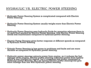  Hydraulic Power Steering System is complicated compared with Electric
Power Steering
 Hydraulic Power Steering System usually weighs more than Electric Power
Steering
 Hydraulic Power Steering uses hydraulic fluids for operation whereas there is
no such fluid needed for Electric Power Steering, thus Electric Power Steering
needs less maintenance compared to hydraulic power steering.
 Electric Power Steering gives better response at different speeds as compared
to Hydraulic Power Steering
 Eclectic Power Steering is less prone to problems and faults and are more
durable as compared to Hydraulic power steering.
 Hydraulic power steering extracts power from engine, so it reduces the fuel
mileage of the engine. Electric power steering consumes power from battery
which is also charged by engine, but it consumes less power compared to
Hydraulic power steering. So a car having Electric power steering will give
more mileage than one with Hydraulic power steering.
 