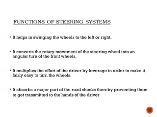  It helps in swinging the wheels to the left or right.
 It converts the rotary movement of the steering wheel into an
angular turn of the front wheels.
 It multiplies the effort of the driver by leverage in order to make it
fairly easy to turn the wheels.
 It absorbs a major part of the road shocks thereby preventing them
to get transmitted to the hands of the driver
 