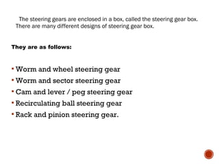 The steering gears are enclosed in a box, called the steering gear box.
There are many different designs of steering gear box.
They are as follows:
 Worm and wheel steering gear
 Worm and sector steering gear
 Cam and lever / peg steering gear
 Recirculating ball steering gear
 Rack and pinion steering gear.
 