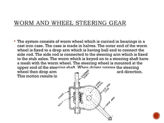  The system consists of worm wheel which is carried in bearings in a
cast iron case. The case is made in halves. The outer end of the worm
wheel is fixed to a drop arm which is having ball end to connect the
side rod. The side rod is connected to the steering arm which is fixed
to the stub axles. The worm which is keyed on to a steering shaft have
a mesh with the worm wheel. The steering wheel is mounted at the
upper end of the steering shaft. When driver rotates the steering
wheel then drop arm moves either backward or forward direction.
This motion results in motion of the stub axles.
 