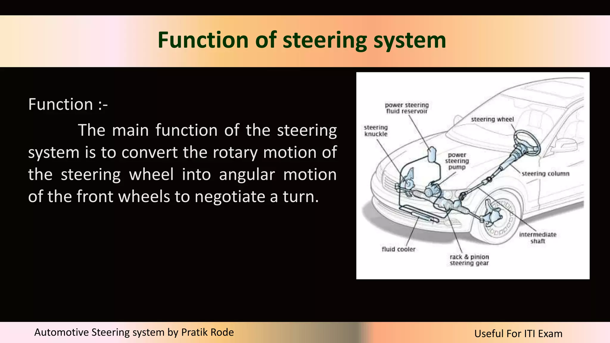 Useful For ITI Exam
Automotive Steering system by Pratik Rode
Function of steering system
Function :-
The main function of the steering
system is to convert the rotary motion of
the steering wheel into angular motion
of the front wheels to negotiate a turn.
 