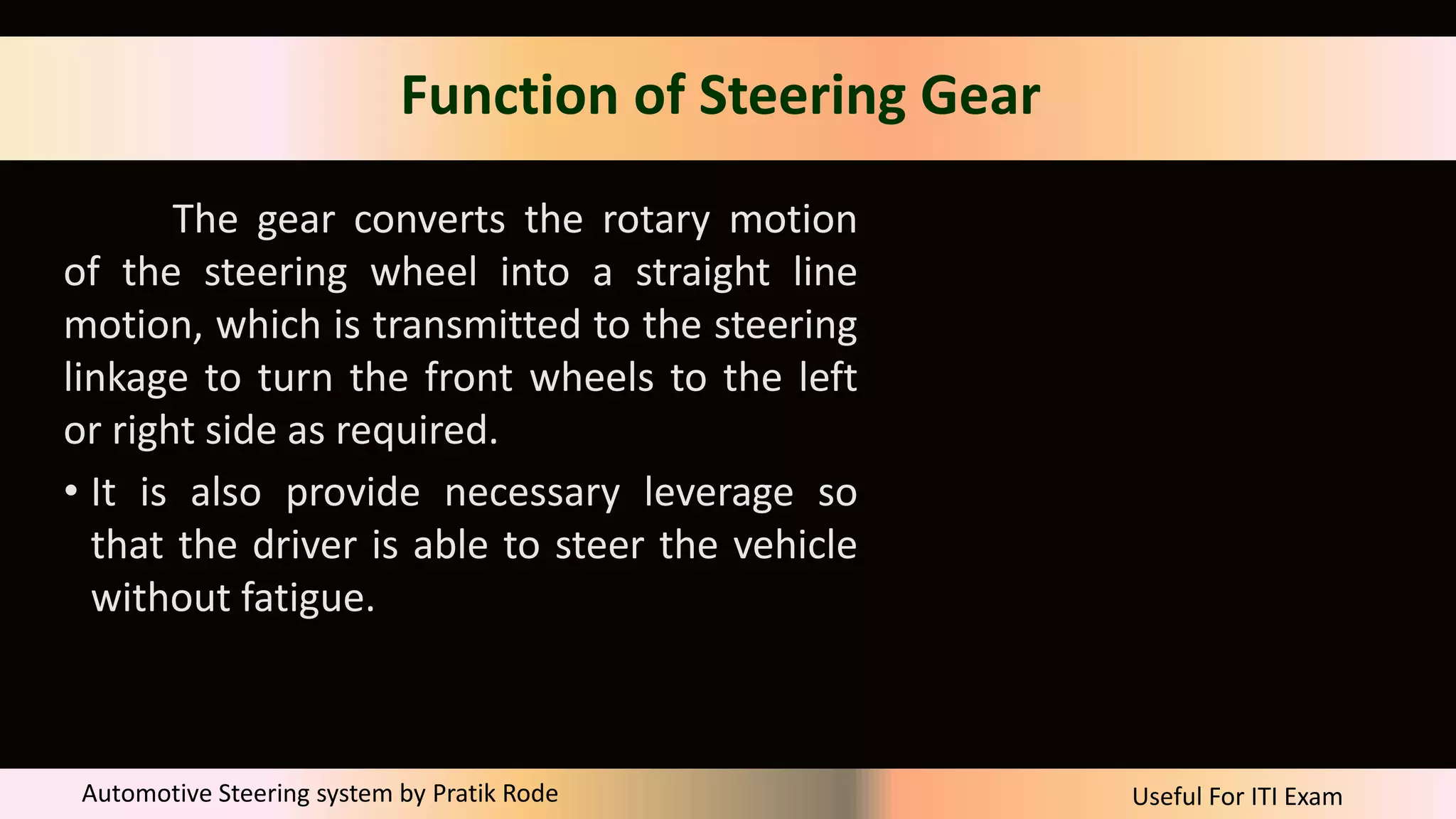 Useful For ITI Exam
Automotive Steering system by Pratik Rode
Function of Steering Gear
The gear converts the rotary motion
of the steering wheel into a straight line
motion, which is transmitted to the steering
linkage to turn the front wheels to the left
or right side as required.
• It is also provide necessary leverage so
that the driver is able to steer the vehicle
without fatigue.
 