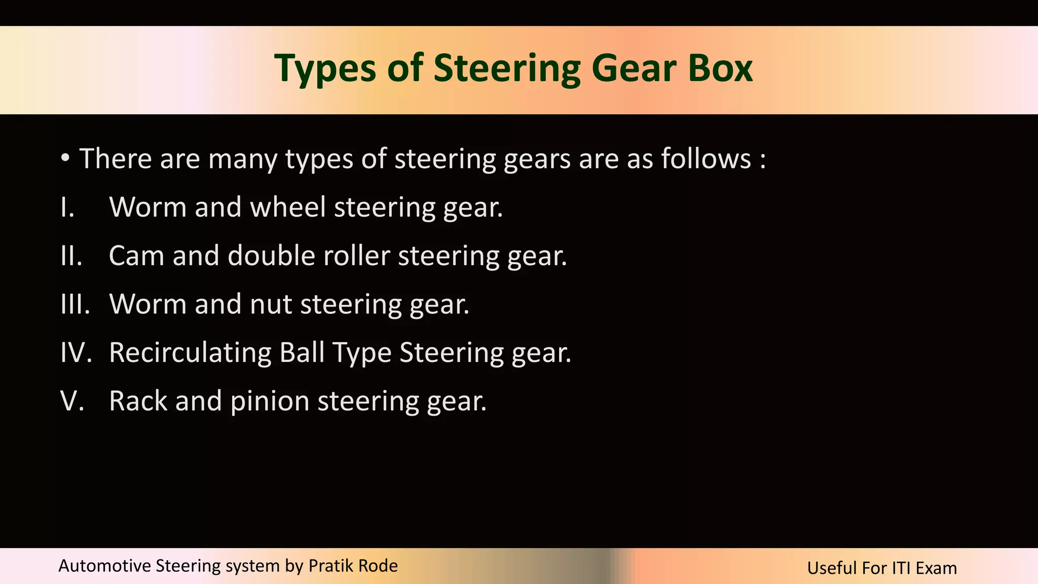 Useful For ITI Exam
Automotive Steering system by Pratik Rode
Types of Steering Gear Box
• There are many types of steering gears are as follows :
I. Worm and wheel steering gear.
II. Cam and double roller steering gear.
III. Worm and nut steering gear.
IV. Recirculating Ball Type Steering gear.
V. Rack and pinion steering gear.
 